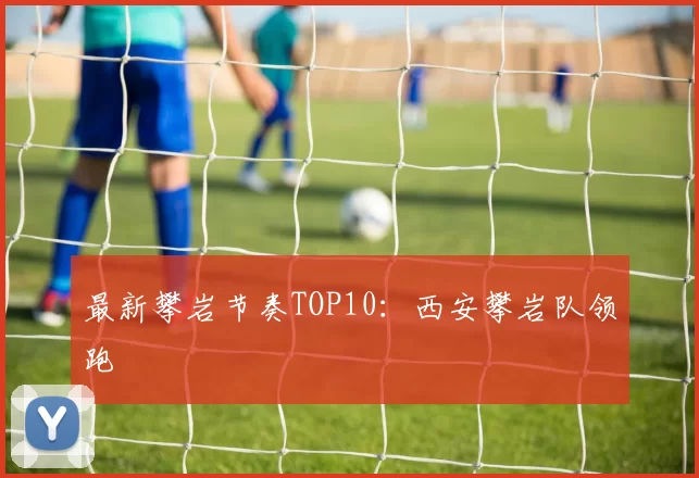 最新攀岩节奏TOP10：西安攀岩队领跑