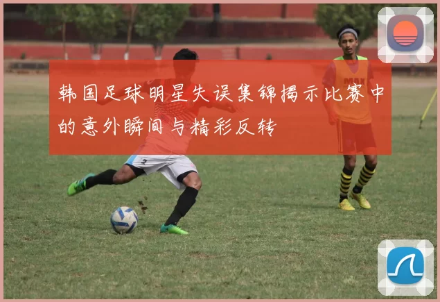 韩国足球明星失误集锦揭示比赛中的意外瞬间与精彩反转