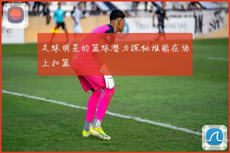 足球明星的篮球潜力探秘谁能在场上扣篮