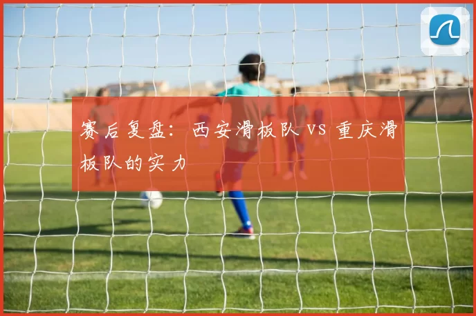 赛后复盘：西安滑板队 vs 重庆滑板队的实力