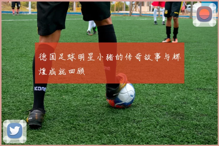 德国足球明星小猪的传奇故事与辉煌成就回顾